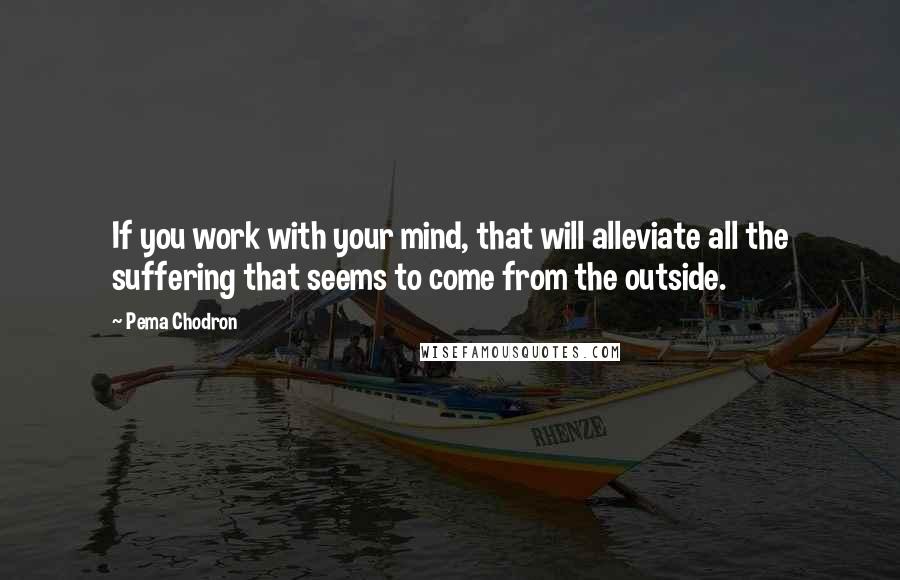 Pema Chodron Quotes: If you work with your mind, that will alleviate all the suffering that seems to come from the outside.