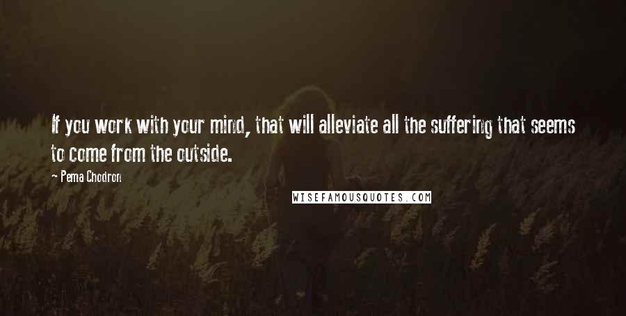 Pema Chodron Quotes: If you work with your mind, that will alleviate all the suffering that seems to come from the outside.