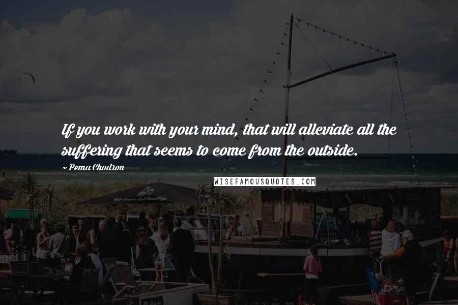 Pema Chodron Quotes: If you work with your mind, that will alleviate all the suffering that seems to come from the outside.