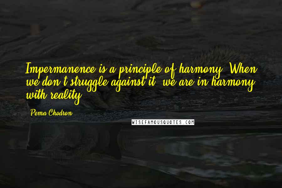 Pema Chodron Quotes: Impermanence is a principle of harmony. When we don't struggle against it, we are in harmony with reality.