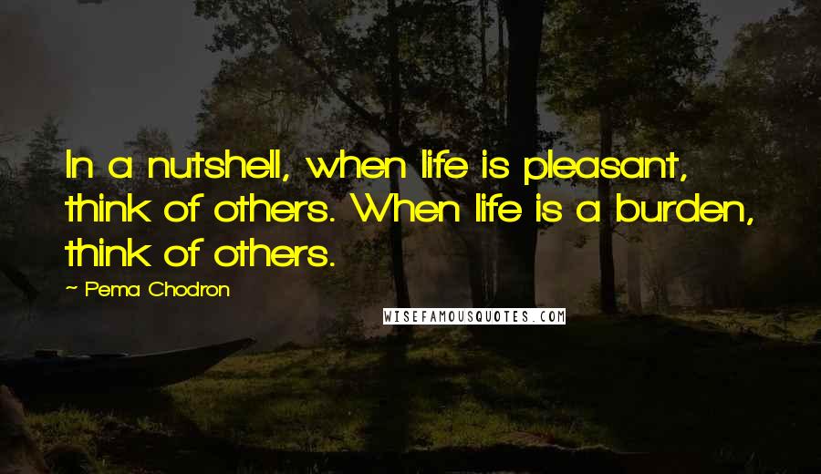 Pema Chodron Quotes: In a nutshell, when life is pleasant, think of others. When life is a burden, think of others.