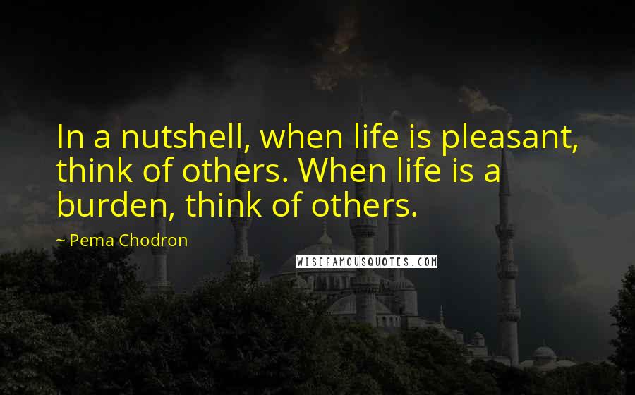 Pema Chodron Quotes: In a nutshell, when life is pleasant, think of others. When life is a burden, think of others.