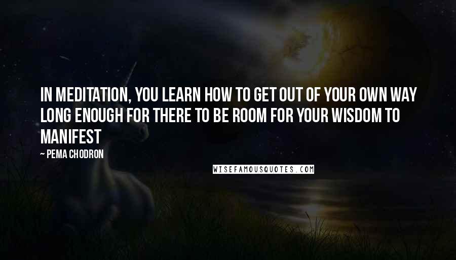 Pema Chodron Quotes: In meditation, you learn how to get out of your own way long enough for there to be room for your wisdom to manifest