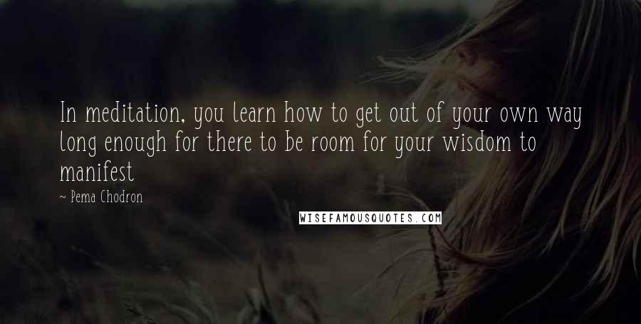 Pema Chodron Quotes: In meditation, you learn how to get out of your own way long enough for there to be room for your wisdom to manifest