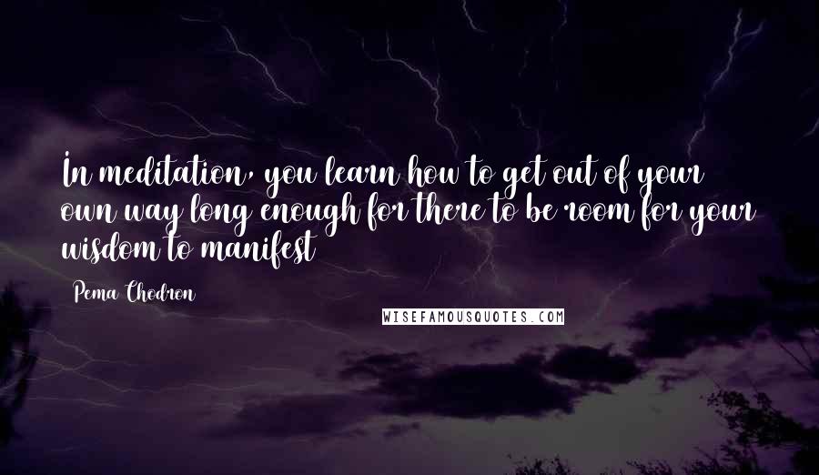 Pema Chodron Quotes: In meditation, you learn how to get out of your own way long enough for there to be room for your wisdom to manifest