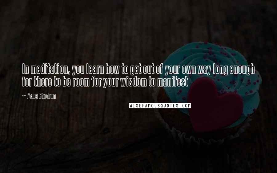 Pema Chodron Quotes: In meditation, you learn how to get out of your own way long enough for there to be room for your wisdom to manifest