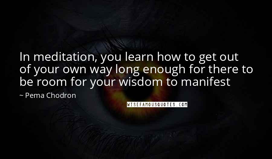 Pema Chodron Quotes: In meditation, you learn how to get out of your own way long enough for there to be room for your wisdom to manifest