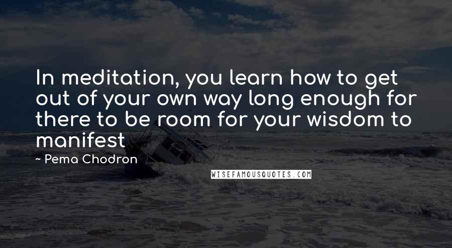 Pema Chodron Quotes: In meditation, you learn how to get out of your own way long enough for there to be room for your wisdom to manifest