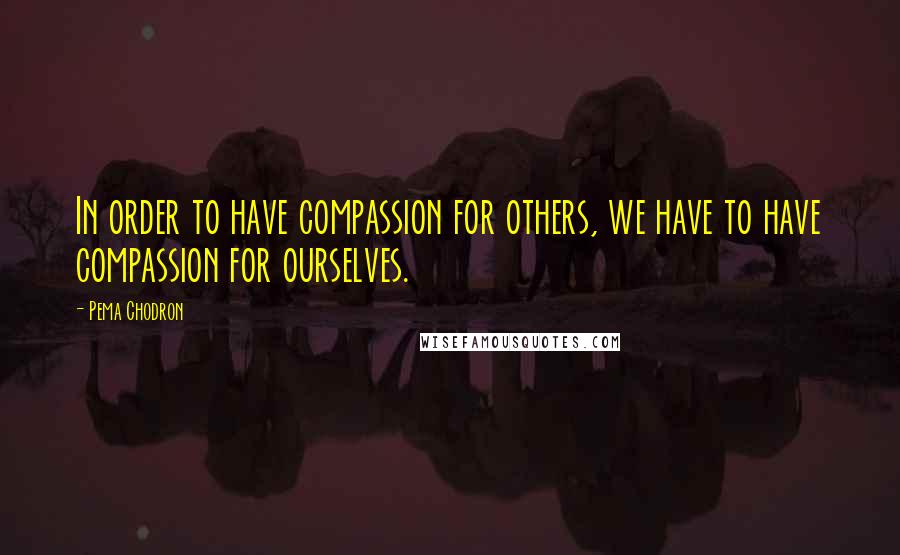 Pema Chodron Quotes: In order to have compassion for others, we have to have compassion for ourselves.