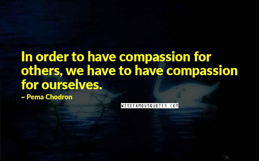 Pema Chodron Quotes: In order to have compassion for others, we have to have compassion for ourselves.