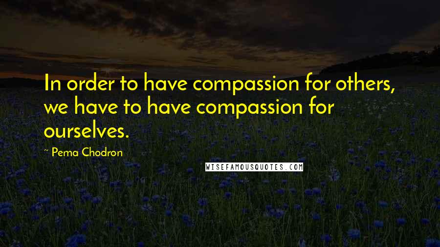 Pema Chodron Quotes: In order to have compassion for others, we have to have compassion for ourselves.