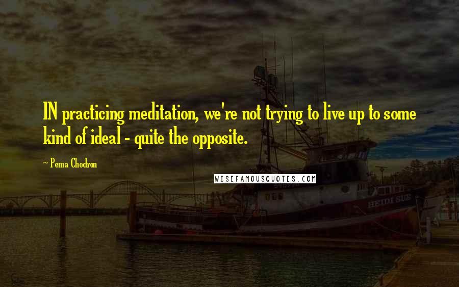 Pema Chodron Quotes: IN practicing meditation, we're not trying to live up to some kind of ideal - quite the opposite.