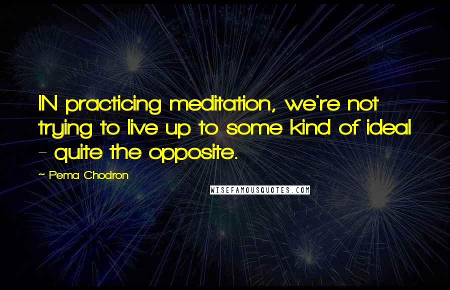 Pema Chodron Quotes: IN practicing meditation, we're not trying to live up to some kind of ideal - quite the opposite.