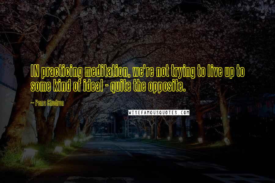 Pema Chodron Quotes: IN practicing meditation, we're not trying to live up to some kind of ideal - quite the opposite.