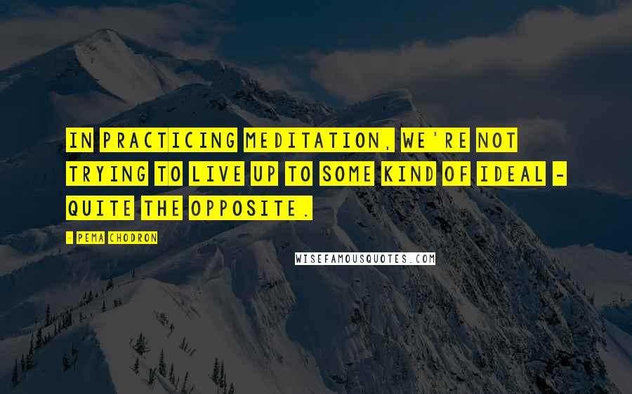 Pema Chodron Quotes: IN practicing meditation, we're not trying to live up to some kind of ideal - quite the opposite.