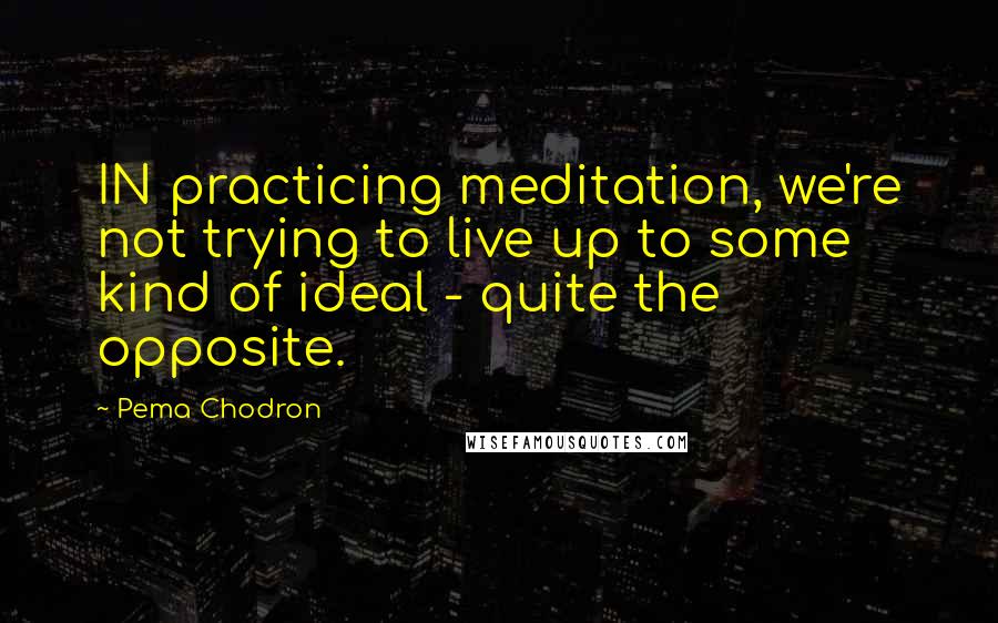 Pema Chodron Quotes: IN practicing meditation, we're not trying to live up to some kind of ideal - quite the opposite.