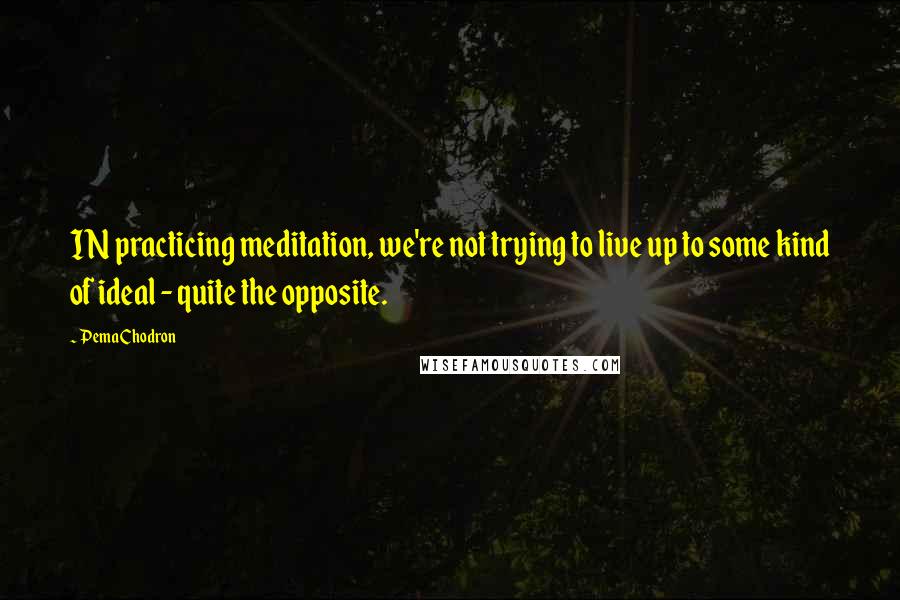 Pema Chodron Quotes: IN practicing meditation, we're not trying to live up to some kind of ideal - quite the opposite.