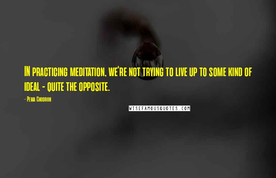 Pema Chodron Quotes: IN practicing meditation, we're not trying to live up to some kind of ideal - quite the opposite.