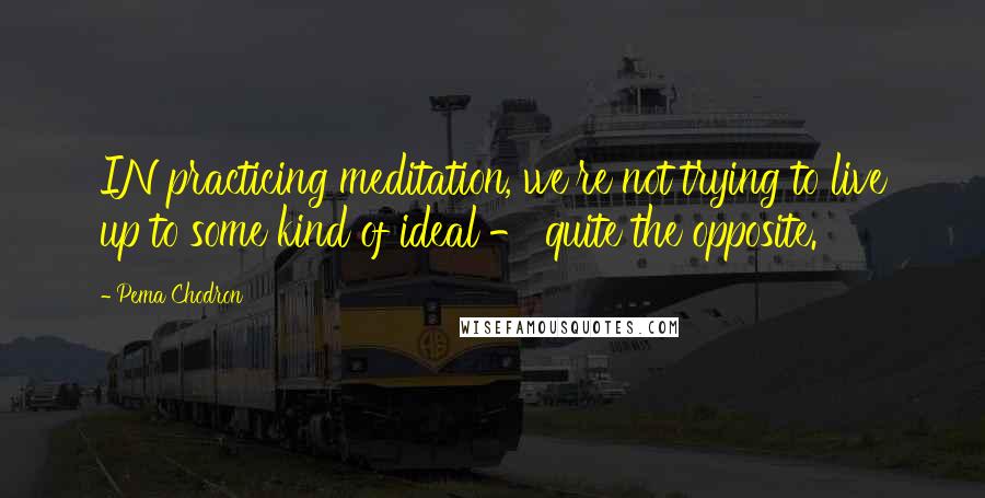 Pema Chodron Quotes: IN practicing meditation, we're not trying to live up to some kind of ideal - quite the opposite.