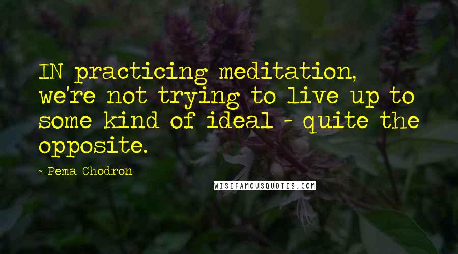 Pema Chodron Quotes: IN practicing meditation, we're not trying to live up to some kind of ideal - quite the opposite.