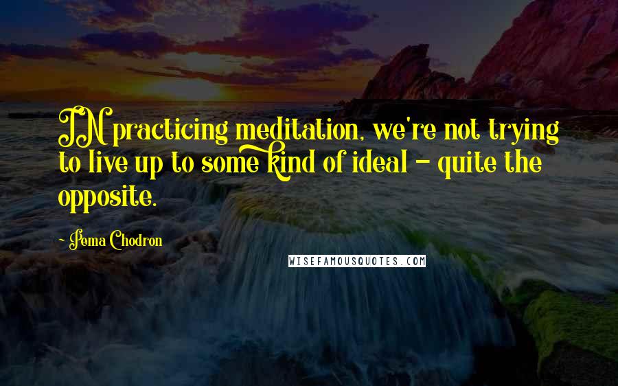 Pema Chodron Quotes: IN practicing meditation, we're not trying to live up to some kind of ideal - quite the opposite.