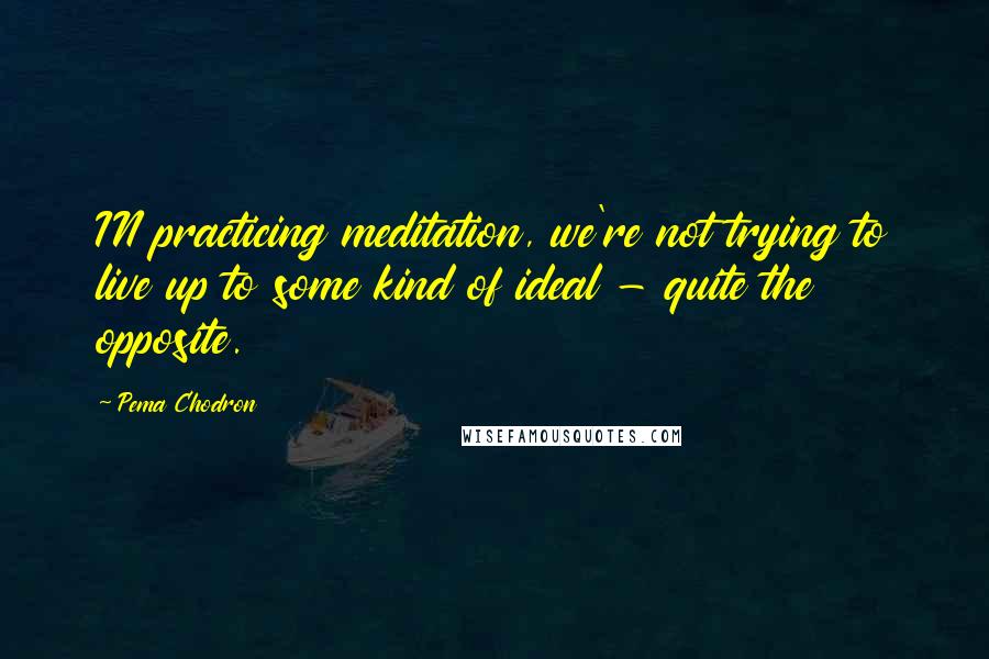 Pema Chodron Quotes: IN practicing meditation, we're not trying to live up to some kind of ideal - quite the opposite.