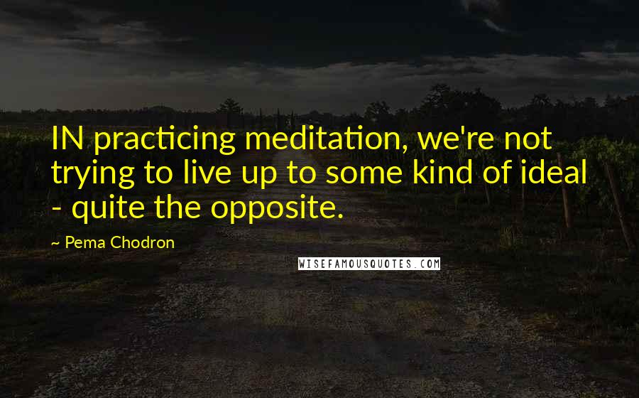 Pema Chodron Quotes: IN practicing meditation, we're not trying to live up to some kind of ideal - quite the opposite.