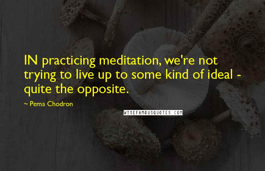Pema Chodron Quotes: IN practicing meditation, we're not trying to live up to some kind of ideal - quite the opposite.
