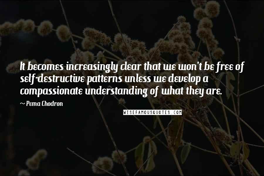 Pema Chodron Quotes: It becomes increasingly clear that we won't be free of self-destructive patterns unless we develop a compassionate understanding of what they are.