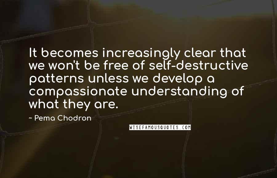 Pema Chodron Quotes: It becomes increasingly clear that we won't be free of self-destructive patterns unless we develop a compassionate understanding of what they are.