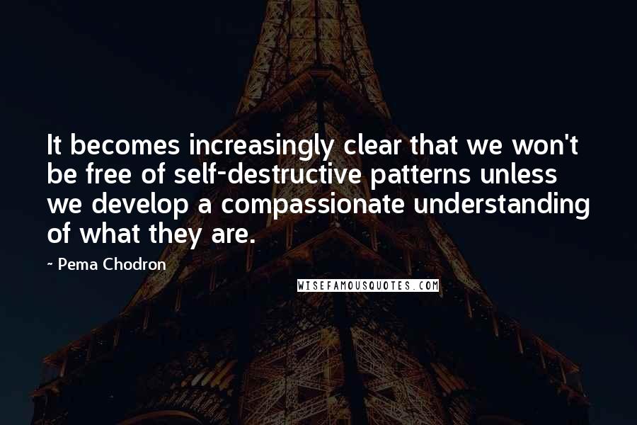 Pema Chodron Quotes: It becomes increasingly clear that we won't be free of self-destructive patterns unless we develop a compassionate understanding of what they are.