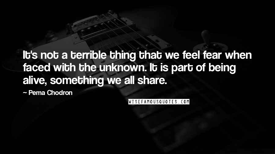 Pema Chodron Quotes: It's not a terrible thing that we feel fear when faced with the unknown. It is part of being alive, something we all share.