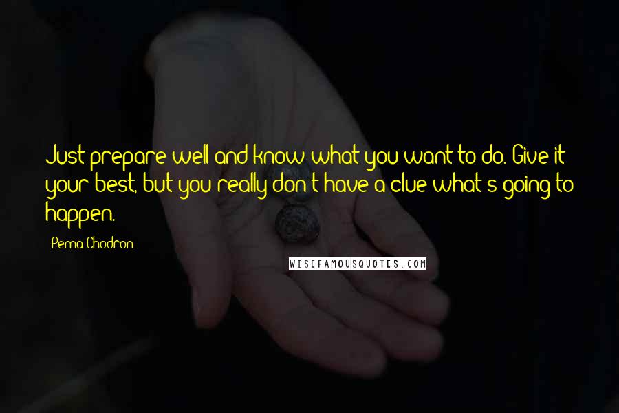 Pema Chodron Quotes: Just prepare well and know what you want to do. Give it your best, but you really don't have a clue what's going to happen.