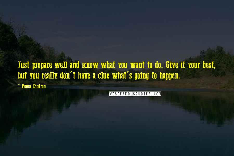 Pema Chodron Quotes: Just prepare well and know what you want to do. Give it your best, but you really don't have a clue what's going to happen.