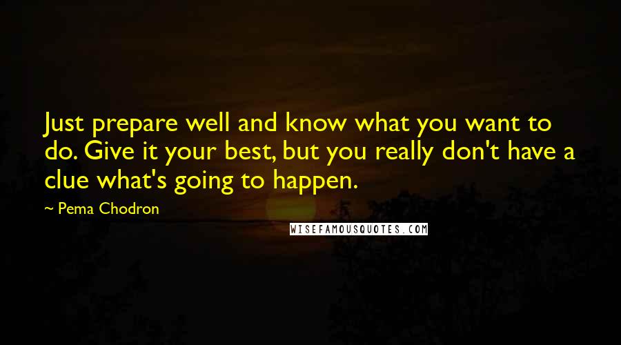 Pema Chodron Quotes: Just prepare well and know what you want to do. Give it your best, but you really don't have a clue what's going to happen.