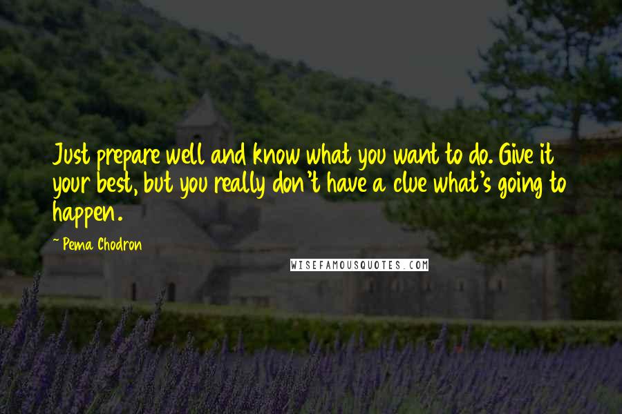 Pema Chodron Quotes: Just prepare well and know what you want to do. Give it your best, but you really don't have a clue what's going to happen.