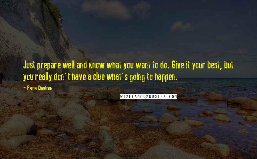 Pema Chodron Quotes: Just prepare well and know what you want to do. Give it your best, but you really don't have a clue what's going to happen.