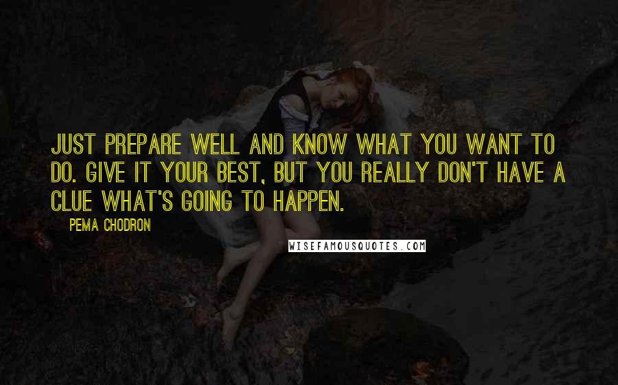 Pema Chodron Quotes: Just prepare well and know what you want to do. Give it your best, but you really don't have a clue what's going to happen.