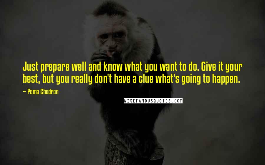 Pema Chodron Quotes: Just prepare well and know what you want to do. Give it your best, but you really don't have a clue what's going to happen.