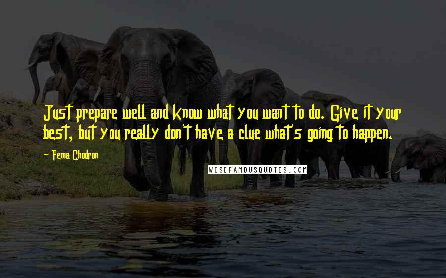 Pema Chodron Quotes: Just prepare well and know what you want to do. Give it your best, but you really don't have a clue what's going to happen.