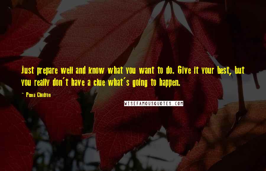 Pema Chodron Quotes: Just prepare well and know what you want to do. Give it your best, but you really don't have a clue what's going to happen.