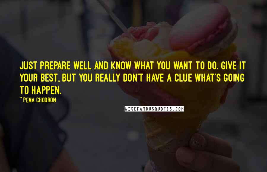 Pema Chodron Quotes: Just prepare well and know what you want to do. Give it your best, but you really don't have a clue what's going to happen.