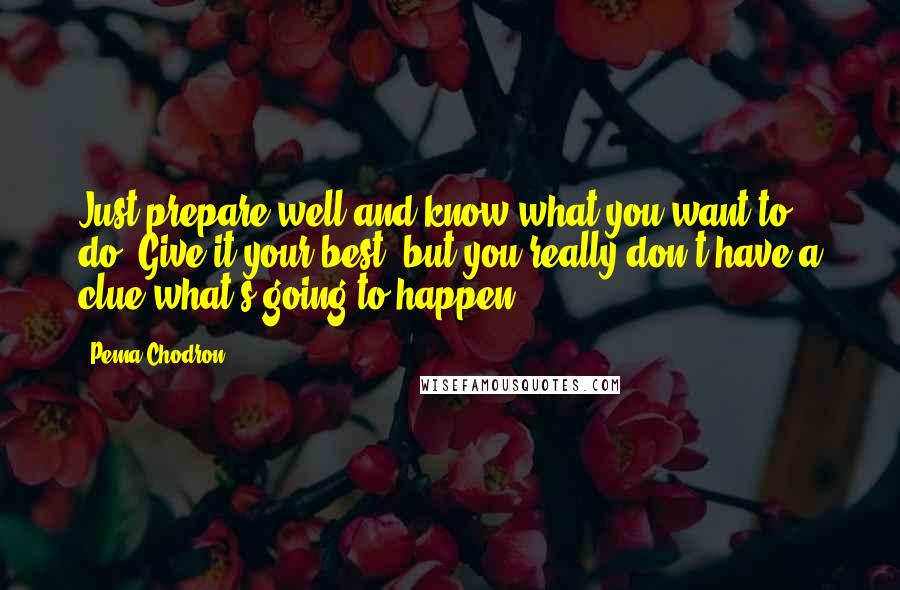 Pema Chodron Quotes: Just prepare well and know what you want to do. Give it your best, but you really don't have a clue what's going to happen.