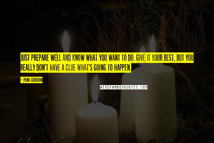 Pema Chodron Quotes: Just prepare well and know what you want to do. Give it your best, but you really don't have a clue what's going to happen.