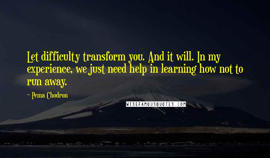 Pema Chodron Quotes: Let difficulty transform you. And it will. In my experience, we just need help in learning how not to run away.