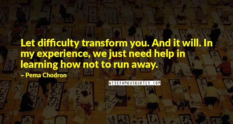 Pema Chodron Quotes: Let difficulty transform you. And it will. In my experience, we just need help in learning how not to run away.