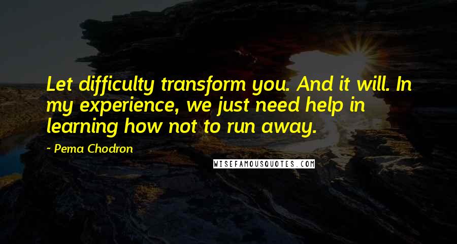 Pema Chodron Quotes: Let difficulty transform you. And it will. In my experience, we just need help in learning how not to run away.