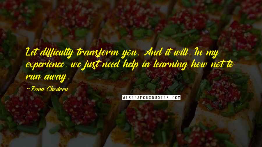 Pema Chodron Quotes: Let difficulty transform you. And it will. In my experience, we just need help in learning how not to run away.