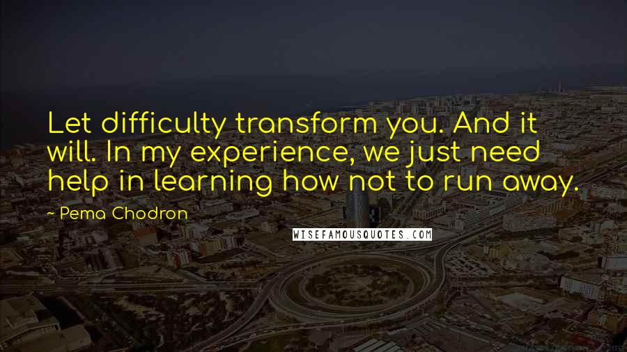 Pema Chodron Quotes: Let difficulty transform you. And it will. In my experience, we just need help in learning how not to run away.