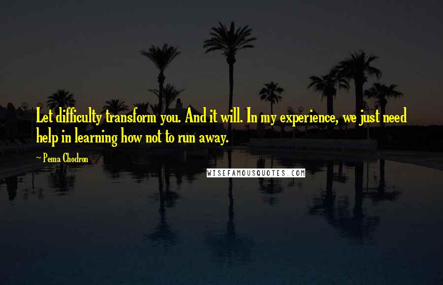 Pema Chodron Quotes: Let difficulty transform you. And it will. In my experience, we just need help in learning how not to run away.